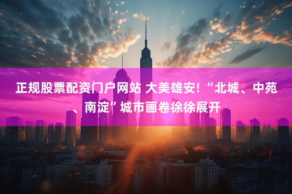 正规股票配资门户网站 大美雄安! “北城、中苑、南淀”城市画卷徐徐展开