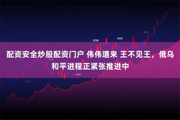配资安全炒股配资门户 伟伟道来 王不见王，俄乌和平进程正紧张推进中