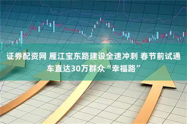 证劵配资网 雁江宝东路建设全速冲刺 春节前试通车直达30万群众“幸福路”