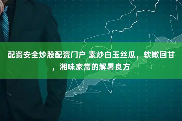 配资安全炒股配资门户 素炒白玉丝瓜，软嫩回甘，湘味家常的解暑良方