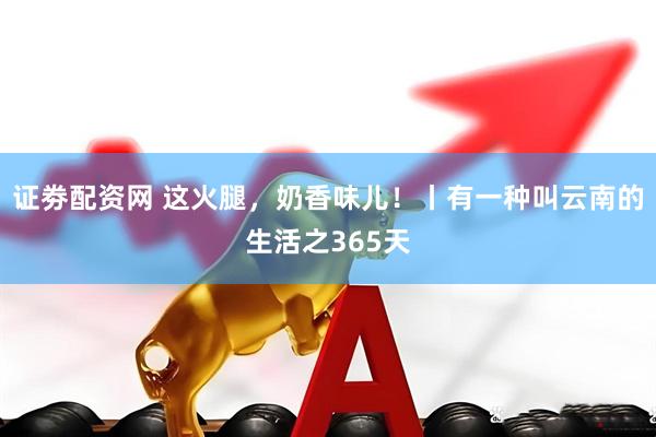 证劵配资网 这火腿，奶香味儿！丨有一种叫云南的生活之365天