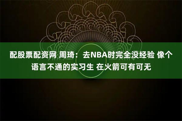 配股票配资网 周琦：去NBA时完全没经验 像个语言不通的实习生 在火箭可有可无