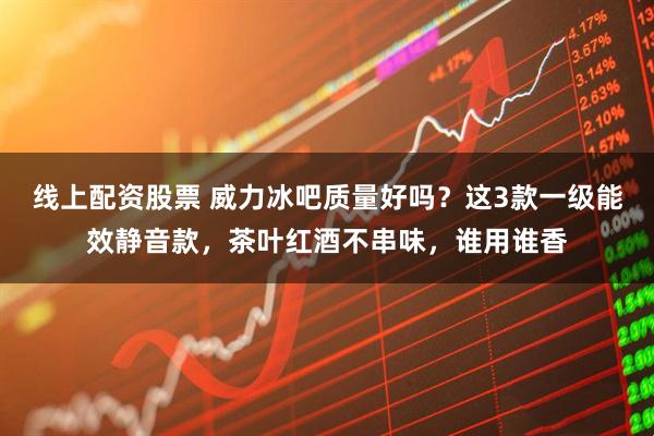 线上配资股票 威力冰吧质量好吗？这3款一级能效静音款，茶叶红酒不串味，谁用谁香