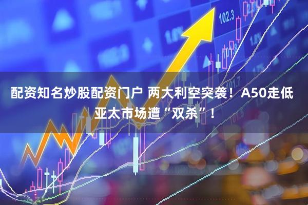 配资知名炒股配资门户 两大利空突袭！A50走低 亚太市场遭“双杀”！