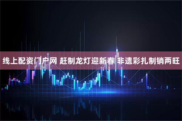 线上配资门户网 赶制龙灯迎新春 非遗彩扎制销两旺