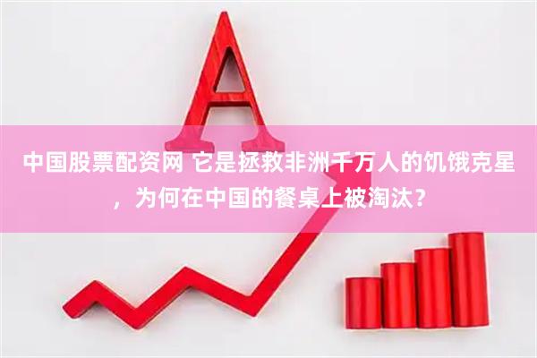 中国股票配资网 它是拯救非洲千万人的饥饿克星，为何在中国的餐桌上被淘汰？
