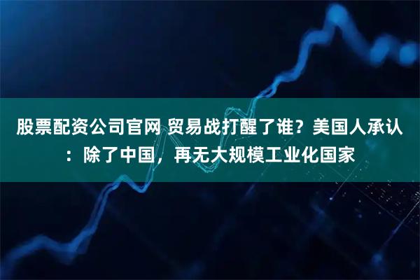 股票配资公司官网 贸易战打醒了谁？美国人承认：除了中国，再无大规模工业化国家