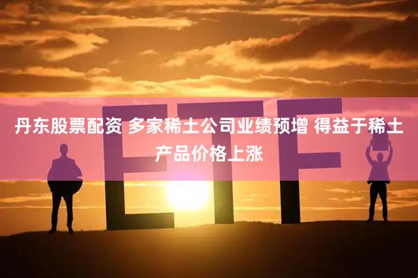 丹东股票配资 多家稀土公司业绩预增 得益于稀土产品价格上涨