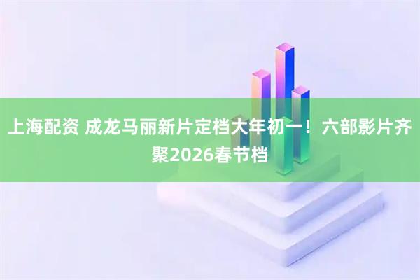 上海配资 成龙马丽新片定档大年初一！六部影片齐聚2026春节档