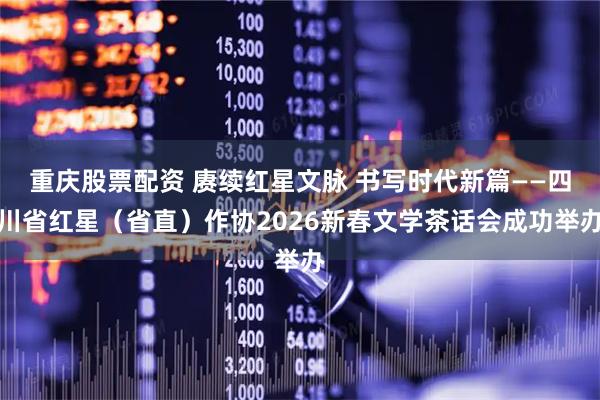 重庆股票配资 赓续红星文脉 书写时代新篇——四川省红星（省直）作协2026新春文学茶话会成功举办