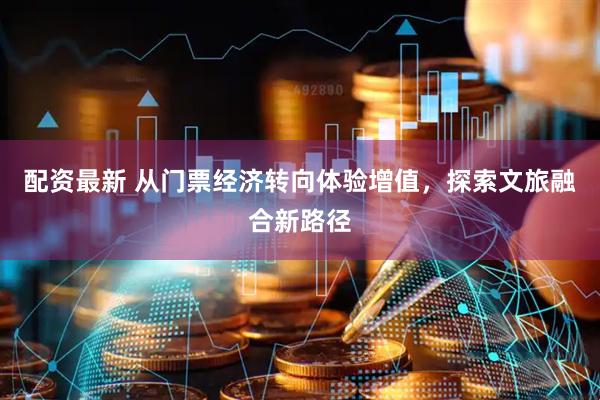 配资最新 从门票经济转向体验增值，探索文旅融合新路径