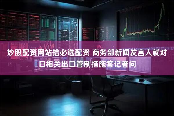 炒股配资网站拾必选配资 商务部新闻发言人就对日相关出口管制措施答记者问