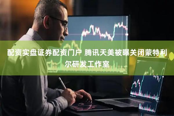 配资实盘证券配资门户 腾讯天美被曝关闭蒙特利尔研发工作室