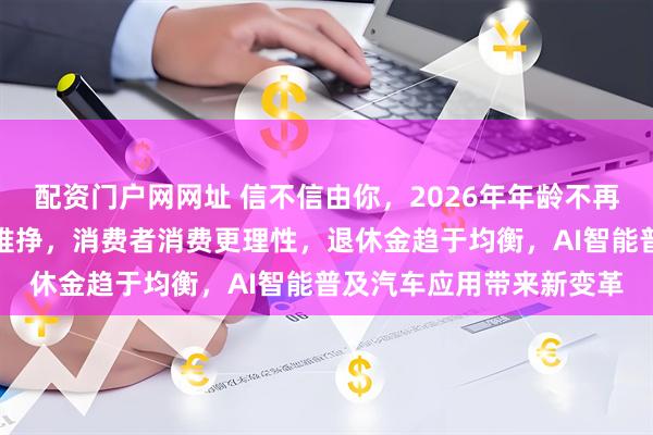 配资门户网网址 信不信由你，2026年年龄不再是免罪金牌，钱越来越难挣，消费者消费更理性，退休金趋于均衡，AI智能普及汽车应用带来新变革