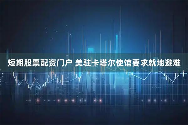 短期股票配资门户 美驻卡塔尔使馆要求就地避难