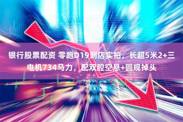 银行股票配资 零跑D19到店实拍，长超5米2+三电机734马力，配双腔空悬+圆规掉头