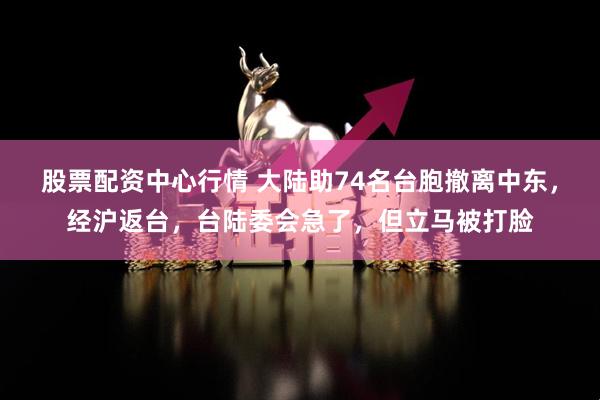 股票配资中心行情 大陆助74名台胞撤离中东，经沪返台，台陆委会急了，但立马被打脸