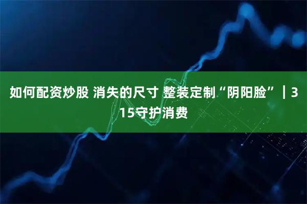 如何配资炒股 消失的尺寸 整装定制“阴阳脸”︱315守护消费