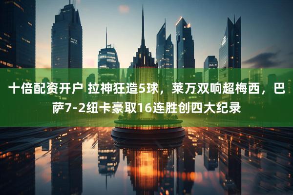 十倍配资开户 拉神狂造5球，莱万双响超梅西，巴萨7-2纽卡豪取16连胜创四大纪录
