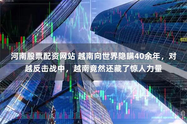 河南股票配资网站 越南向世界隐瞒40余年，对越反击战中，越南竟然还藏了惊人力量