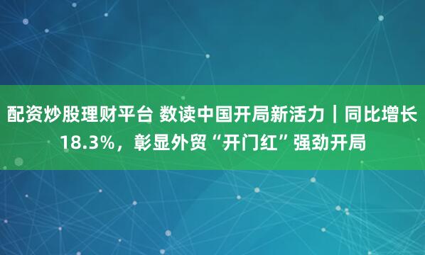 配资炒股理财平台 数读中国开局新活力｜同比增长18.3%，彰显外贸“开门红”强劲开局