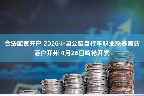 合法配资开户 2026中国公路自行车职业联赛首站落户开州 4月26日鸣枪开赛