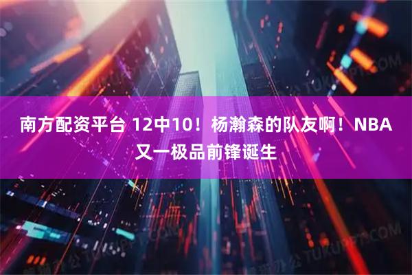 南方配资平台 12中10！杨瀚森的队友啊！NBA又一极品前锋诞生