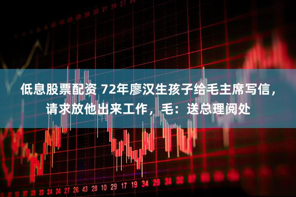 低息股票配资 72年廖汉生孩子给毛主席写信，请求放他出来工作，毛：送总理阅处