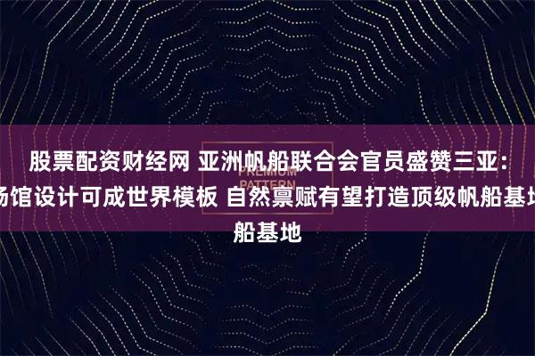 股票配资财经网 亚洲帆船联合会官员盛赞三亚：场馆设计可成世界模板 自然禀赋有望打造顶级帆船基地