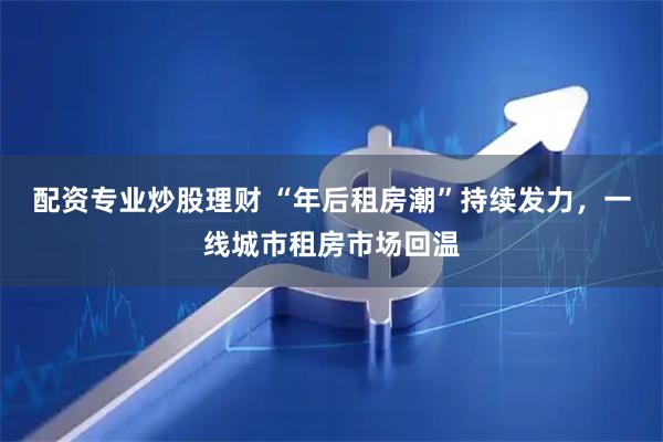 配资专业炒股理财 “年后租房潮”持续发力，一线城市租房市场回温