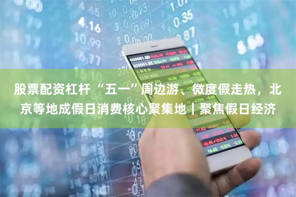 股票配资杠杆 “五一”周边游、微度假走热，北京等地成假日消费核心聚集地｜聚焦假日经济