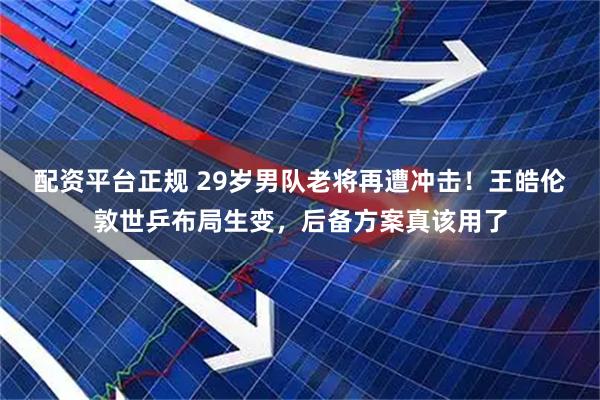 配资平台正规 29岁男队老将再遭冲击！王皓伦敦世乒布局生变，后备方案真该用了