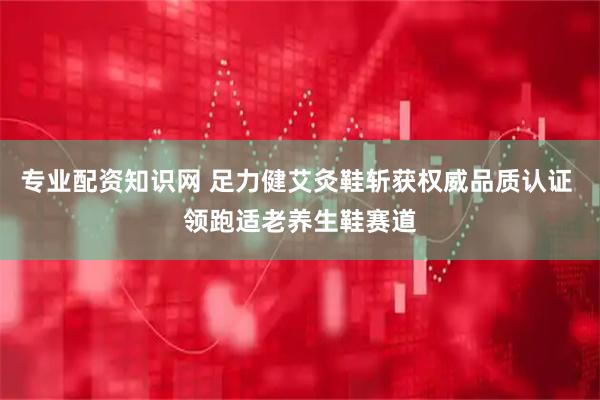 专业配资知识网 足力健艾灸鞋斩获权威品质认证 领跑适老养生鞋赛道