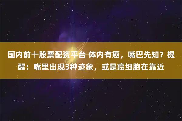 国内前十股票配资平台 体内有癌，嘴巴先知？提醒：嘴里出现3种迹象，或是癌细胞在靠近