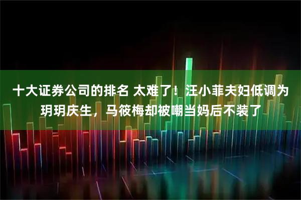 十大证券公司的排名 太难了！汪小菲夫妇低调为玥玥庆生，马筱梅却被嘲当妈后不装了