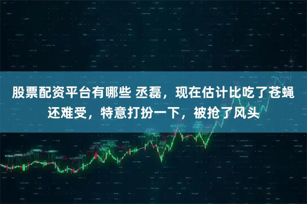股票配资平台有哪些 丞磊，现在估计比吃了苍蝇还难受，特意打扮一下，被抢了风头
