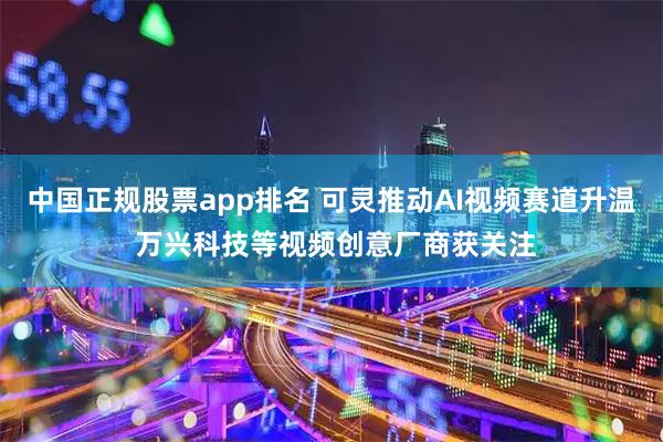 中国正规股票app排名 可灵推动AI视频赛道升温 万兴科技等视频创意厂商获关注