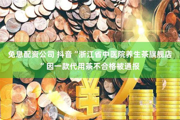 免息配资公司 抖音“浙江省中医院养生茶旗舰店”因一款代用茶不合格被通报