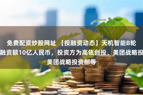 免费配资炒股网址 【投融资动态】天机智能B轮融资，融资额10亿人民币，投资方为高瓴创投、美团战略投资部等