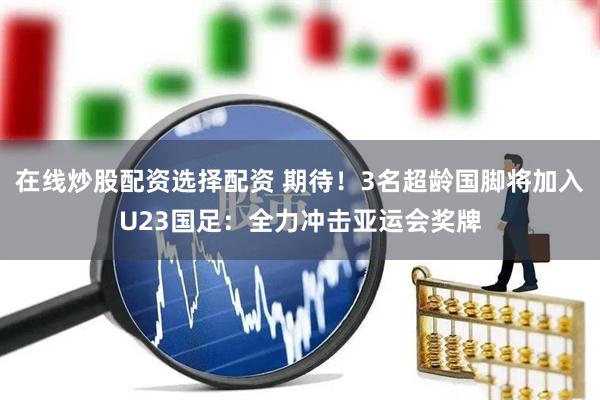 在线炒股配资选择配资 期待！3名超龄国脚将加入U23国足：全力冲击亚运会奖牌
