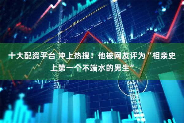 十大配资平台 冲上热搜！他被网友评为“相亲史上第一个不端水的男生”