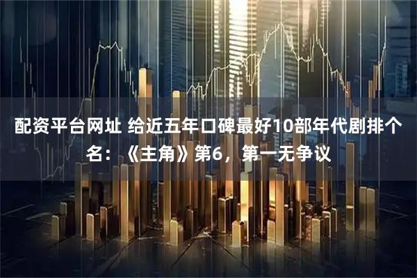 配资平台网址 给近五年口碑最好10部年代剧排个名：《主角》第6，第一无争议