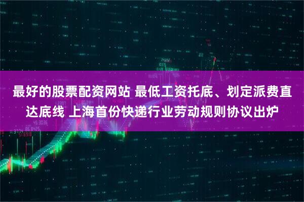 最好的股票配资网站 最低工资托底、划定派费直达底线 上海首份快递行业劳动规则协议出炉
