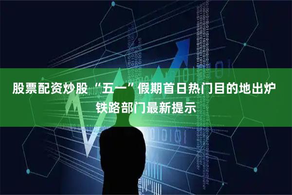 股票配资炒股 “五一”假期首日热门目的地出炉 铁路部门最新提示